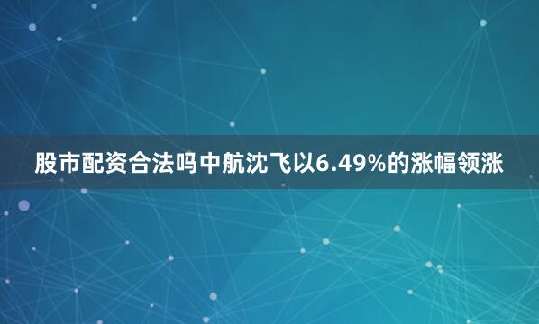 股市配资合法吗中航沈飞以6.49%的涨幅领涨