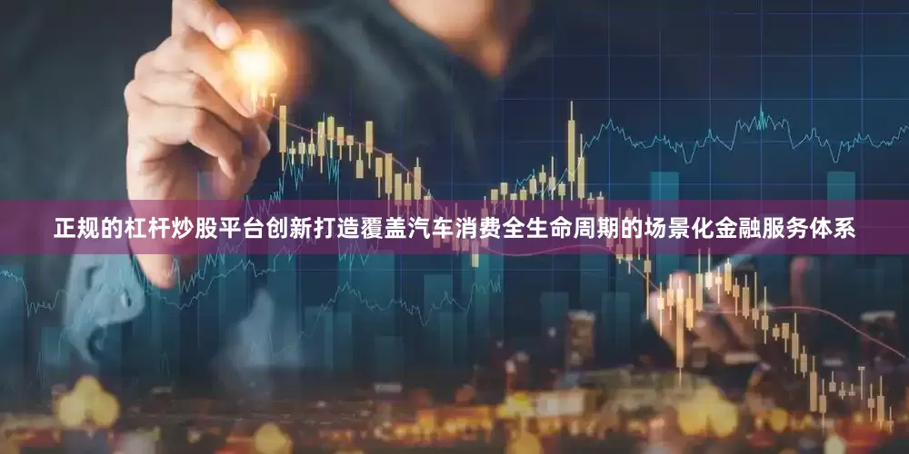正规的杠杆炒股平台创新打造覆盖汽车消费全生命周期的场景化金融服务体系