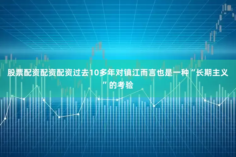 股票配资配资配资过去10多年对镇江而言也是一种“长期主义”的考验