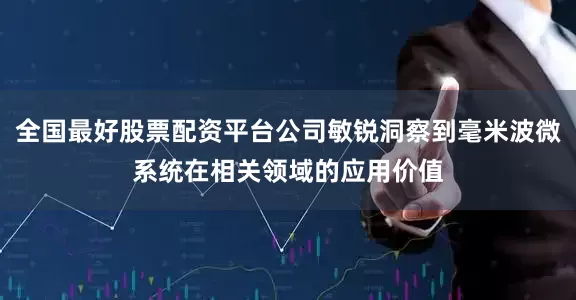 全国最好股票配资平台公司敏锐洞察到毫米波微系统在相关领域的应用价值