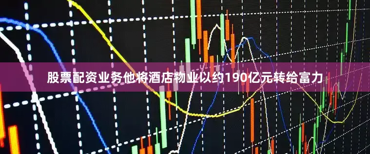 股票配资业务他将酒店物业以约190亿元转给富力