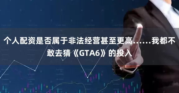 个人配资是否属于非法经营甚至更高……我都不敢去猜《GTA6》的投入