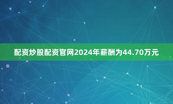 配资炒股配资官网2024年薪酬为44.70万元
