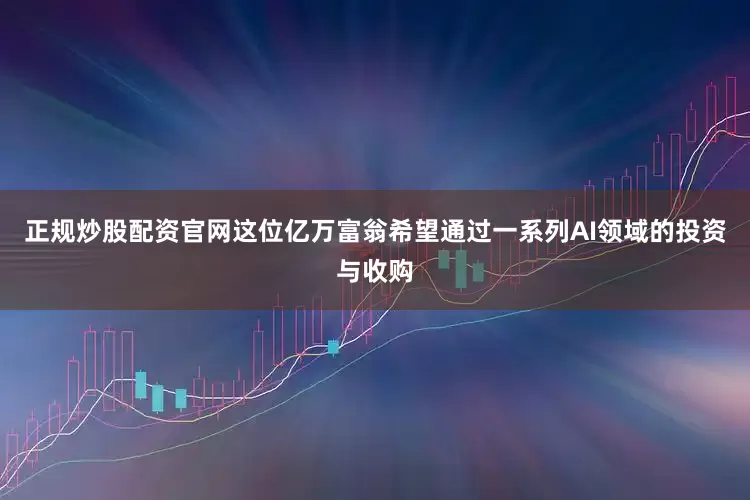 正规炒股配资官网这位亿万富翁希望通过一系列AI领域的投资与收购