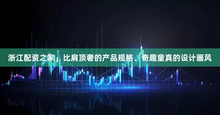 浙江配资之家」比肩顶奢的产品规格、奇趣童真的设计画风