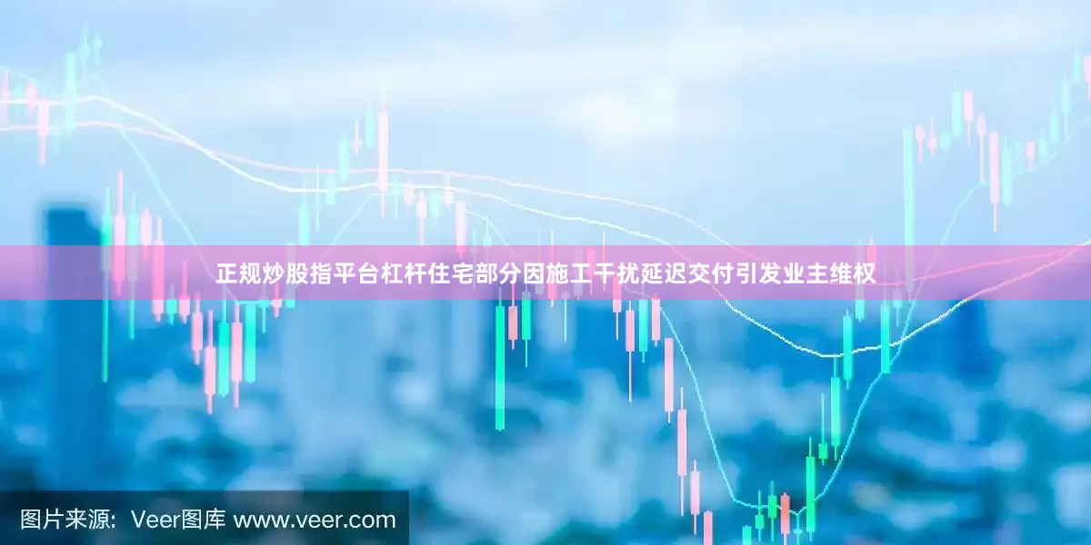 正规炒股指平台杠杆住宅部分因施工干扰延迟交付引发业主维权
